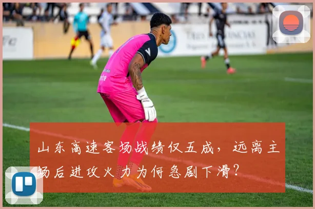 山东高速客场战绩仅五成，远离主场后进攻火力为何急剧下滑？