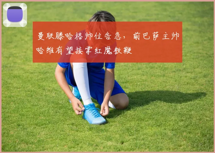 曼联滕哈格帅位告急,前巴萨主帅哈维有望接掌红魔教鞭