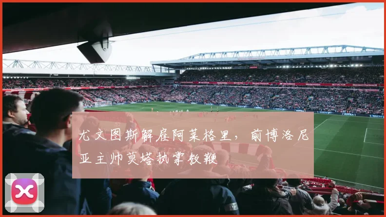 尤文图斯解雇阿莱格里,前博洛尼亚主帅莫塔执掌教鞭