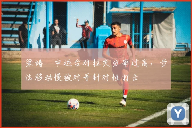 梁靖崑中远台对拉失分率过高,步法移动慢被对手针对性打击