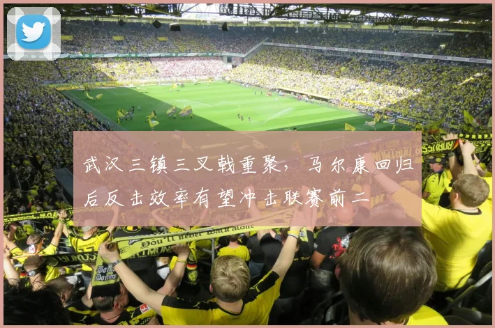 武汉三镇三叉戟重聚，马尔康回归后反击效率有望冲击联赛前二
