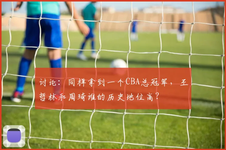讨论:同样拿到一个CBA总冠军,王哲林和周琦谁的历史地位高?