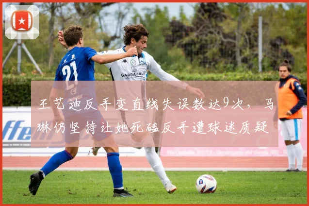 王艺迪反手变直线失误数达9次，马琳仍坚持让她死磕反手遭球迷质疑