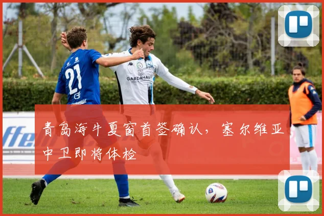 青岛海牛夏窗首签确认,塞尔维亚中卫即将体检