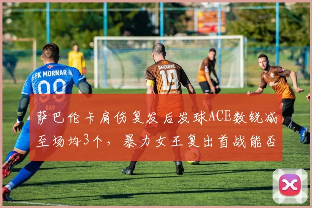 萨巴伦卡肩伤复发后发球ACE数锐减至场均3个,暴力女王复出首战能否顶住压力?