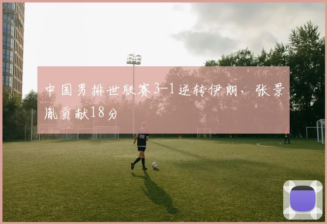 中国男排世联赛3-1逆转伊朗，张景胤贡献18分