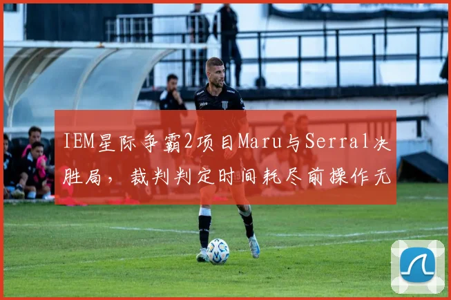 IEM星际争霸2项目Maru与Serral决胜局,裁判判定时间耗尽前操作无效引爆Reddit