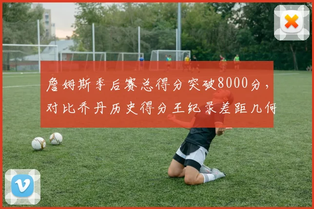 詹姆斯季后赛总得分突破8000分，对比乔丹历史得分王纪录差距几何？